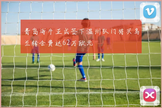 青岛海牛正式签下温州队门将买乌兰转会费达62万欧元