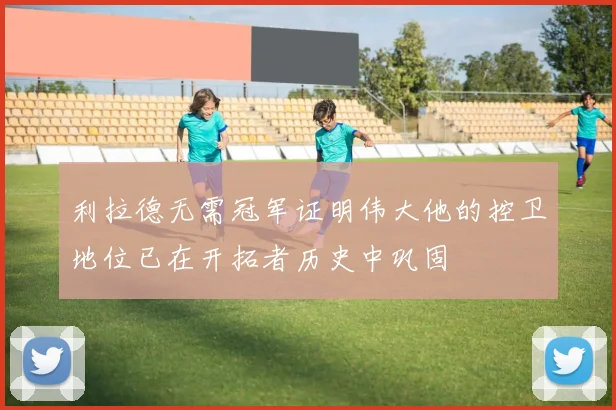 利拉德无需冠军证明伟大他的控卫地位已在开拓者历史中巩固